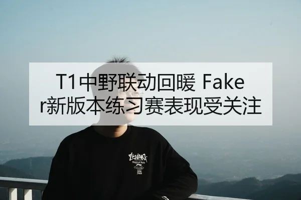 T1中野联动回暖 Faker新版本练习赛表现受关注