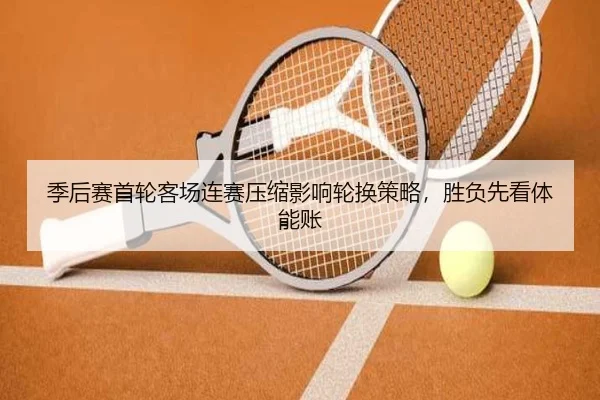 季后赛首轮客场连赛压缩影响轮换策略,胜负先看体能账